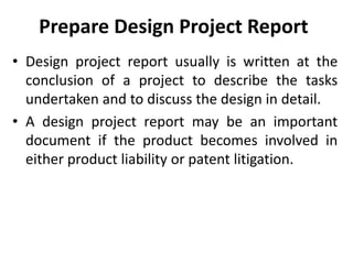 Prepare Design Project Report
• Design project report usually is written at the
conclusion of a project to describe the tasks
undertaken and to discuss the design in detail.
• A design project report may be an important
document if the product becomes involved in
either product liability or patent litigation.
 