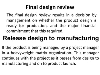 Final design review
The final design review results in a decision by
management on whether the product design is
ready for production, and the major financial
commitment that this required.
Release design to manufacturing
If the product is being managed by a project manager
in a heavyweight matrix organization. This manager
continues with the project as it passes from design to
manufacturing and on to product launch.
 