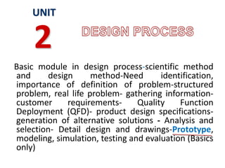 Basic module in design process-scientific method
and design method-Need identification,
importance of definition of problem-structured
problem, real life problem- gathering information-
customer requirements- Quality Function
Deployment (QFD)- product design specifications-
generation of alternative solutions - Analysis and
selection- Detail design and drawings-Prototype,
modeling, simulation, testing and evaluation (Basics
only)
UNIT
2
 