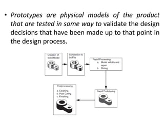 • Prototypes are physical models of the product
that are tested in some way to validate the design
decisions that have been made up to that point in
the design process.
 