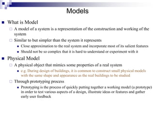 Models
 What is Model
 A model of a system is a representation of the construction and working of the
system
 Similar to but simpler than the system it represents
 Close approximation to the real system and incorporate most of its salient features
 Should not be so complex that it is hard to understand or experiment with it
 Physical Model
 A physical object that mimics some properties of a real system
 e.g. During design of buildings, it is common to construct small physical models
with the same shape and appearance as the real buildings to be studied
 Through prototyping process
 Prototyping is the process of quickly putting together a working model (a prototype)
in order to test various aspects of a design, illustrate ideas or features and gather
early user feedback
 