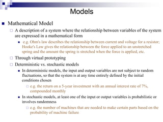 Models
 Mathematical Model
 A description of a system where the relationship between variables of the system
are expressed in a mathematical form
 e.g. Ohm's law describes the relationship between current and voltage for a resistor;
Hooke's Law gives the relationship between the force applied to an unstretched
spring and the amount the spring is stretched when the force is applied, etc.
 Through virtual prototyping
 Deterministic vs. stochastic models
 In deterministic models, the input and output variables are not subject to random
fluctuations, so that the system is at any time entirely defined by the initial
conditions chosen
 e.g. the return on a 5-year investment with an annual interest rate of 7%,
compounded monthly
 In stochastic models, at least one of the input or output variables is probabilistic or
involves randomness
 e.g. the number of machines that are needed to make certain parts based on the
probability of machine failure
 