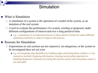 Simulation
 What is Simulation
 A simulation of a system is the operation of a model of the system, as an
imitation of the real system
 A tool to evaluate the performance of a system, existing or proposed, under
different configurations of interest and over a long period of time
 e.g. a simulation of an industrial process to learn about its behavior under different
operating conditions in order to improve the process
 Reasons for Simulation
 Experiments on real systems are too expensive, too dangerous, or the system to
be investigated does not yet exist
 e.g. Investigating ship durability by building ships and letting them collide is a very
expensive method of gaining information; training nuclear plant operators in
handling dangerous situations by letting the nuclear reactor enter hazardous states is
not advisable
 