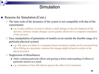 Simulation
 Reasons for Simulation (Cont.)
 The time scale of the dynamics of the system is not compatible with that of the
experimenter
 e.g. It takes millions of years to observe small changes in the development of the
universe, whereas similar changes can be quickly observed in a computer simulation
of the universe
 Easy manipulation of parameters of models (even outside the feasible range of a
particular physical system)
 e.g. The mass of a body in a computer-based simulation model can be increased from
40 to 500 kg at a keystroke, whereas this change might be hard to realize in the
physical system
 Suppression of disturbances
 Allow isolating particular effects and gaining a better understanding of effects of
particular interest as a result
 e.g. simulation of free-fall objects ignores the effect of air resistance
54
 