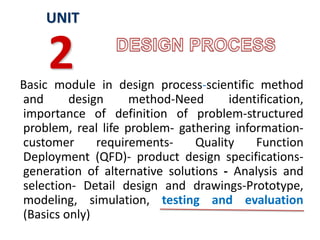 Basic module in design process-scientific method
and design method-Need identification,
importance of definition of problem-structured
problem, real life problem- gathering information-
customer requirements- Quality Function
Deployment (QFD)- product design specifications-
generation of alternative solutions - Analysis and
selection- Detail design and drawings-Prototype,
modeling, simulation, testing and evaluation
(Basics only)
UNIT
2
 