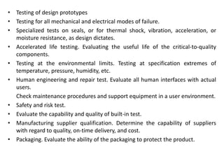 • Testing of design prototypes
• Testing for all mechanical and electrical modes of failure.
• Specialized tests on seals, or for thermal shock, vibration, acceleration, or
moisture resistance, as design dictates.
• Accelerated life testing. Evaluating the useful life of the critical-to-quality
components.
• Testing at the environmental limits. Testing at specification extremes of
temperature, pressure, humidity, etc.
• Human engineering and repair test. Evaluate all human interfaces with actual
users.
Check maintenance procedures and support equipment in a user environment.
• Safety and risk test.
• Evaluate the capability and quality of built-in test.
• Manufacturing supplier qualification. Determine the capability of suppliers
with regard to quality, on-time delivery, and cost.
• Packaging. Evaluate the ability of the packaging to protect the product.
 