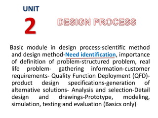 Basic module in design process-scientific method
and design method-Need identification, importance
of definition of problem-structured problem, real
life problem- gathering information-customer
requirements- Quality Function Deployment (QFD)-
product design specifications-generation of
alternative solutions- Analysis and selection-Detail
design and drawings-Prototype, modeling,
simulation, testing and evaluation (Basics only)
UNIT
2
 