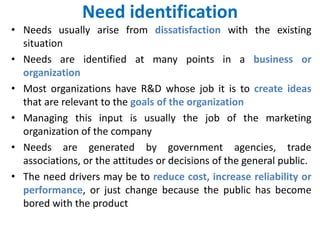 Need identification
• Needs usually arise from dissatisfaction with the existing
situation
• Needs are identified at many points in a business or
organization
• Most organizations have R&D whose job it is to create ideas
that are relevant to the goals of the organization
• Managing this input is usually the job of the marketing
organization of the company
• Needs are generated by government agencies, trade
associations, or the attitudes or decisions of the general public.
• The need drivers may be to reduce cost, increase reliability or
performance, or just change because the public has become
bored with the product
 