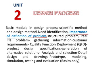 Basic module in design process-scientific method
and design method-Need identification, importance
of definition of problem-structured problem, real
life problem- gathering information-customer
requirements- Quality Function Deployment (QFD)-
product design specifications-generation of
alternative solutions- Analysis and selection-Detail
design and drawings-Prototype, modeling,
simulation, testing and evaluation (Basics only)
UNIT
2
 
