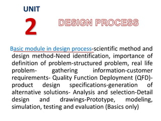 Basic module in design process-scientific method and
design method-Need identification, importance of
definition of problem-structured problem, real life
problem- gathering information-customer
requirements- Quality Function Deployment (QFD)-
product design specifications-generation of
alternative solutions- Analysis and selection-Detail
design and drawings-Prototype, modeling,
simulation, testing and evaluation (Basics only)
UNIT
2
 