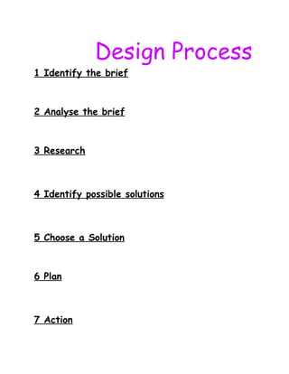 Design Process
1 Identify the brief
2 Analyse the brief
3 Research
4 Identify possible solutions
5 Choose a Solution
6 Plan
7 Action
 