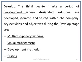 Develop The third quarter marks a period of
development where design-led solutions are
developed, iterated and tested within the company.
Key activities and objectives during the Develop stage
are:
— Multi-disciplinary working
— Visual management
— Development methods
— Testing.
I MSc FT- Product Engineering 10
 
