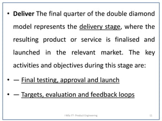 • Deliver The final quarter of the double diamond
model represents the delivery stage, where the
resulting product or service is finalised and
launched in the relevant market. The key
activities and objectives during this stage are:
• — Final testing, approval and launch
• — Targets, evaluation and feedback loops
I MSc FT- Product Engineering 11
 