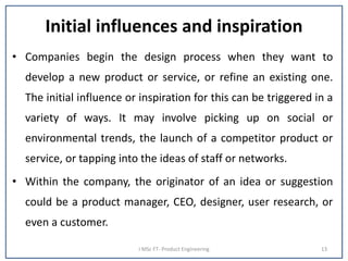 Initial influences and inspiration
• Companies begin the design process when they want to
develop a new product or service, or refine an existing one.
The initial influence or inspiration for this can be triggered in a
variety of ways. It may involve picking up on social or
environmental trends, the launch of a competitor product or
service, or tapping into the ideas of staff or networks.
• Within the company, the originator of an idea or suggestion
could be a product manager, CEO, designer, user research, or
even a customer.
I MSc FT- Product Engineering 13
 