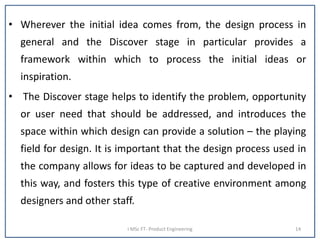 • Wherever the initial idea comes from, the design process in
general and the Discover stage in particular provides a
framework within which to process the initial ideas or
inspiration.
• The Discover stage helps to identify the problem, opportunity
or user need that should be addressed, and introduces the
space within which design can provide a solution – the playing
field for design. It is important that the design process used in
the company allows for ideas to be captured and developed in
this way, and fosters this type of creative environment among
designers and other staff.
I MSc FT- Product Engineering 14
 