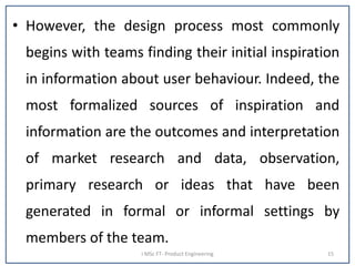 • However, the design process most commonly
begins with teams finding their initial inspiration
in information about user behaviour. Indeed, the
most formalized sources of inspiration and
information are the outcomes and interpretation
of market research and data, observation,
primary research or ideas that have been
generated in formal or informal settings by
members of the team.
I MSc FT- Product Engineering 15
 