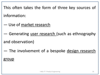This often takes the form of three key sources of
information:
— Use of market research
— Generating user research (such as ethnography
and observation)
— The involvement of a bespoke design research
group
I MSc FT- Product Engineering 16
 