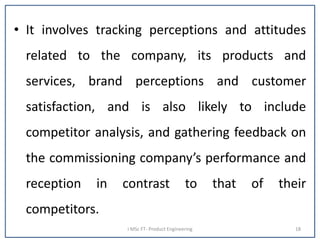 • It involves tracking perceptions and attitudes
related to the company, its products and
services, brand perceptions and customer
satisfaction, and is also likely to include
competitor analysis, and gathering feedback on
the commissioning company’s performance and
reception in contrast to that of their
competitors.
I MSc FT- Product Engineering 18
 