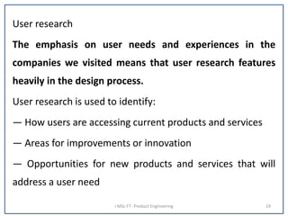 User research
The emphasis on user needs and experiences in the
companies we visited means that user research features
heavily in the design process.
User research is used to identify:
— How users are accessing current products and services
— Areas for improvements or innovation
— Opportunities for new products and services that will
address a user need
I MSc FT- Product Engineering 19
 