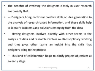 • The benefits of involving the designers closely in user research
are broadly that:
• — Designers bring particular creative skills or idea generation to
the analysis of research-based information, and these skills help
to identify problems and solutions emerging from the data
• — Having designers involved directly with other teams in the
analysis of data and research involves multi-disciplinary working
and thus gives other teams an insight into the skills that
designers bring to the process
• — This kind of collaboration helps to clarify project objectives at
an early stage.
I MSc FT- Product Engineering 20
 
