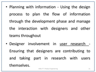 • Planning with information - Using the design
process to plan the flow of information
through the development phase and manage
the interaction with designers and other
teams throughout
• Designer involvement in user research -
Ensuring that designers are contributing to
and taking part in research with users
themselves.
I MSc FT- Product Engineering 21
 