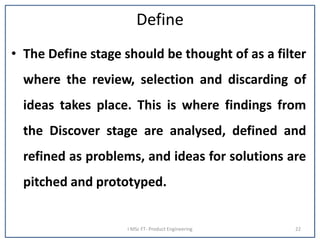 Define
• The Define stage should be thought of as a filter
where the review, selection and discarding of
ideas takes place. This is where findings from
the Discover stage are analysed, defined and
refined as problems, and ideas for solutions are
pitched and prototyped.
I MSc FT- Product Engineering 22
 