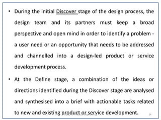 • During the initial Discover stage of the design process, the
design team and its partners must keep a broad
perspective and open mind in order to identify a problem -
a user need or an opportunity that needs to be addressed
and channelled into a design-led product or service
development process.
• At the Define stage, a combination of the ideas or
directions identified during the Discover stage are analysed
and synthesised into a brief with actionable tasks related
to new and existing product or service development.I MSc FT- Product Engineering 24
 