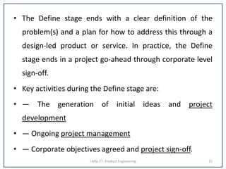 • The Define stage ends with a clear definition of the
problem(s) and a plan for how to address this through a
design-led product or service. In practice, the Define
stage ends in a project go-ahead through corporate level
sign-off.
• Key activities during the Define stage are:
• — The generation of initial ideas and project
development
• — Ongoing project management
• — Corporate objectives agreed and project sign-off.
I MSc FT- Product Engineering 25
 