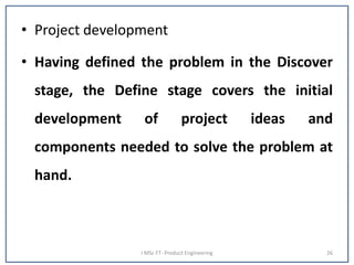 • Project development
• Having defined the problem in the Discover
stage, the Define stage covers the initial
development of project ideas and
components needed to solve the problem at
hand.
I MSc FT- Product Engineering 26
 