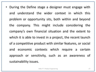 • During the Define stage a designer must engage with
and understand the wider context in which this
problem or opportunity sits, both within and beyond
the company. This might include considering the
company’s own financial situation and the extent to
which it is able to invest in a project, the recent launch
of a competitive product with similar features, or social
and economic contexts which require a certain
approach or sensitivity, such as an awareness of
sustainability issues.
I MSc FT- Product Engineering 27
 