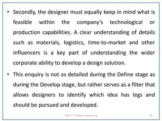 • Secondly, the designer must equally keep in mind what is
feasible within the company’s technological or
production capabilities. A clear understanding of details
such as materials, logistics, time-to-market and other
influencers is a key part of understanding the wider
corporate ability to develop a design solution.
• This enquiry is not as detailed during the Define stage as
during the Develop stage, but rather serves as a filter that
allows designers to identify which idea has legs and
should be pursued and developed.
I MSc FT- Product Engineering 28
 