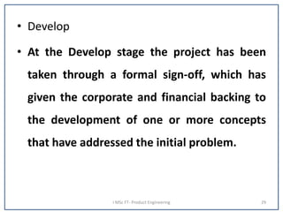 • Develop
• At the Develop stage the project has been
taken through a formal sign-off, which has
given the corporate and financial backing to
the development of one or more concepts
that have addressed the initial problem.
I MSc FT- Product Engineering 29
 