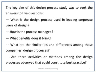 The key aim of this design process study was to seek the
answers to five questions:
— What is the design process used in leading corporate
users of design?
— How is the process managed?
— What benefits does it bring?
— What are the similarities and differences among these
companies’ design processes?
— Are there activities or methods among the design
processes observed that could constitute best practice?
I MSc FT- Product Engineering 3
 