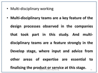 • Multi-disciplinary working
• Multi-disciplinary teams are a key feature of the
design processes observed in the companies
that took part in this study. And multi-
disciplinary teams are a feature strongly in the
Develop stage, where input and advice from
other areas of expertise are essential to
finalising the product or service at this stage.I MSc FT- Product Engineering 31
 