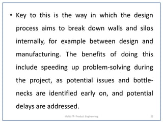 • Key to this is the way in which the design
process aims to break down walls and silos
internally, for example between design and
manufacturing. The benefits of doing this
include speeding up problem-solving during
the project, as potential issues and bottle-
necks are identified early on, and potential
delays are addressed.
I MSc FT- Product Engineering 32
 