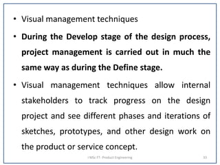 • Visual management techniques
• During the Develop stage of the design process,
project management is carried out in much the
same way as during the Define stage.
• Visual management techniques allow internal
stakeholders to track progress on the design
project and see different phases and iterations of
sketches, prototypes, and other design work on
the product or service concept.
I MSc FT- Product Engineering 33
 