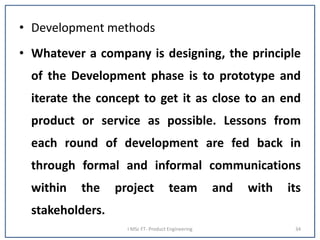 • Development methods
• Whatever a company is designing, the principle
of the Development phase is to prototype and
iterate the concept to get it as close to an end
product or service as possible. Lessons from
each round of development are fed back in
through formal and informal communications
within the project team and with its
stakeholders.
I MSc FT- Product Engineering 34
 