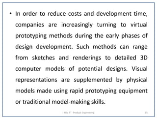 • In order to reduce costs and development time,
companies are increasingly turning to virtual
prototyping methods during the early phases of
design development. Such methods can range
from sketches and renderings to detailed 3D
computer models of potential designs. Visual
representations are supplemented by physical
models made using rapid prototyping equipment
or traditional model-making skills.
I MSc FT- Product Engineering 35
 
