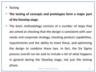 • Testing
• The testing of concepts and prototypes form a major part
of the Develop stage.
• The basic methodology consists of a number of steps that
are aimed at checking that the design is consistent with user
needs and corporate strategy, checking product capabilities,
requirements and the ability to meet these, and optimising
the design to combine these two. In fact, the Six Sigma
process overall can be said to include a lot of what happens
in general during the Develop stage, not just the testing
phase.
I MSc FT- Product Engineering 36
 