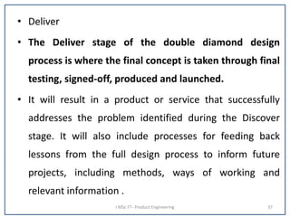 • Deliver
• The Deliver stage of the double diamond design
process is where the final concept is taken through final
testing, signed-off, produced and launched.
• It will result in a product or service that successfully
addresses the problem identified during the Discover
stage. It will also include processes for feeding back
lessons from the full design process to inform future
projects, including methods, ways of working and
relevant information .
I MSc FT- Product Engineering 37
 