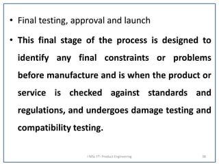 • Final testing, approval and launch
• This final stage of the process is designed to
identify any final constraints or problems
before manufacture and is when the product or
service is checked against standards and
regulations, and undergoes damage testing and
compatibility testing.
I MSc FT- Product Engineering 38
 