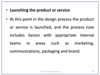 • Launching the product or service
• At this point in the design process the product
or service is launched, and the process now
includes liaison with appropriate internal
teams in areas such as marketing,
communications, packaging and brand.
I MSc FT- Product Engineering 39
 