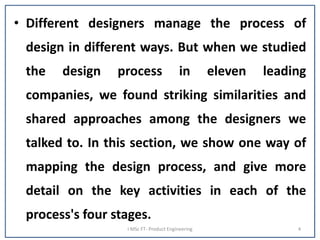 • Different designers manage the process of
design in different ways. But when we studied
the design process in eleven leading
companies, we found striking similarities and
shared approaches among the designers we
talked to. In this section, we show one way of
mapping the design process, and give more
detail on the key activities in each of the
process's four stages.
I MSc FT- Product Engineering 4
 