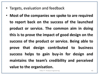 • Targets, evaluation and feedback
• Most of the companies we spoke to are required
to report back on the success of the launched
product or service. The common aim in doing
this is to prove the impact of good design on the
success of the product or service. Being able to
prove that design contributed to business
success helps to gain buy-in for design and
maintains the team’s credibility and perceived
value to the organisation.
I MSc FT- Product Engineering 40
 