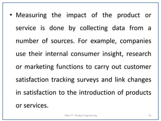 • Measuring the impact of the product or
service is done by collecting data from a
number of sources. For example, companies
use their internal consumer insight, research
or marketing functions to carry out customer
satisfaction tracking surveys and link changes
in satisfaction to the introduction of products
or services.
I MSc FT- Product Engineering 41
 