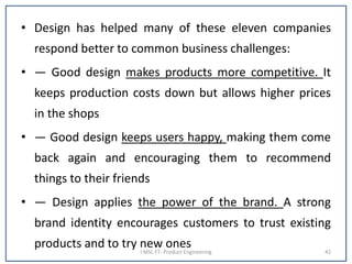 • Design has helped many of these eleven companies
respond better to common business challenges:
• — Good design makes products more competitive. It
keeps production costs down but allows higher prices
in the shops
• — Good design keeps users happy, making them come
back again and encouraging them to recommend
things to their friends
• — Design applies the power of the brand. A strong
brand identity encourages customers to trust existing
products and to try new onesI MSc FT- Product Engineering 42
 