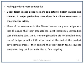 • Making products more competitive
• Good design makes products more competitive, better, quicker and
cheaper. It keeps production costs down but allows companies to
charge higher prices.
• Many of the companies in the Eleven Lessons study use design as a
tool to ensure that their products can meet increasingly demanding
cost and quality constraints. These organisations are not simply making
use of design to add a little extra value at the end of the product
development process: they demand that their design teams squeeze
every drop they can from initial idea to final recycling.
I MSc FT- Product Engineering 43
 