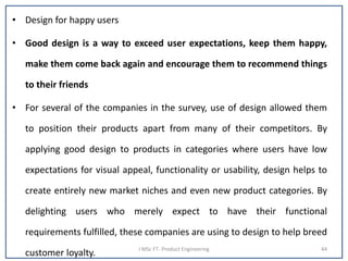 • Design for happy users
• Good design is a way to exceed user expectations, keep them happy,
make them come back again and encourage them to recommend things
to their friends
• For several of the companies in the survey, use of design allowed them
to position their products apart from many of their competitors. By
applying good design to products in categories where users have low
expectations for visual appeal, functionality or usability, design helps to
create entirely new market niches and even new product categories. By
delighting users who merely expect to have their functional
requirements fulfilled, these companies are using to design to help breed
customer loyalty. I MSc FT- Product Engineering 44
 