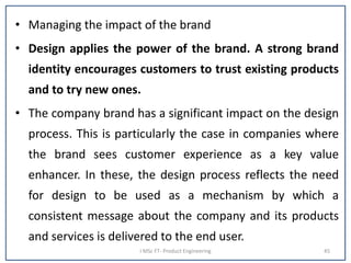 • Managing the impact of the brand
• Design applies the power of the brand. A strong brand
identity encourages customers to trust existing products
and to try new ones.
• The company brand has a significant impact on the design
process. This is particularly the case in companies where
the brand sees customer experience as a key value
enhancer. In these, the design process reflects the need
for design to be used as a mechanism by which a
consistent message about the company and its products
and services is delivered to the end user.
I MSc FT- Product Engineering 45
 