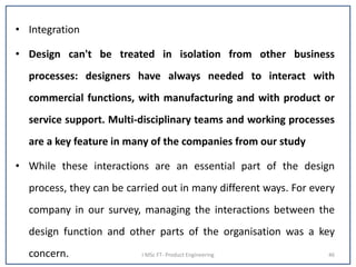 • Integration
• Design can't be treated in isolation from other business
processes: designers have always needed to interact with
commercial functions, with manufacturing and with product or
service support. Multi-disciplinary teams and working processes
are a key feature in many of the companies from our study
• While these interactions are an essential part of the design
process, they can be carried out in many different ways. For every
company in our survey, managing the interactions between the
design function and other parts of the organisation was a key
concern. I MSc FT- Product Engineering 46
 